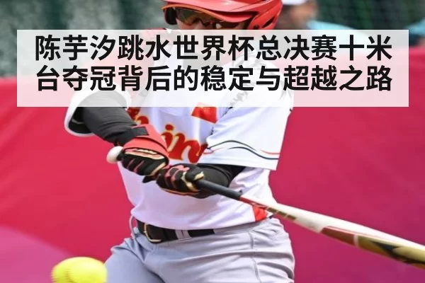 陈芋汐跳水世界杯总决赛十米台夺冠背后的稳定与超越之路（feifan）